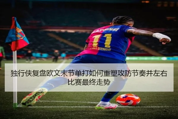 独行侠复盘欧文末节单打如何重塑攻防节奏并左右比赛最终走势