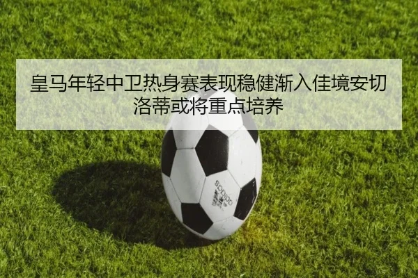 皇马年轻中卫热身赛表现稳健渐入佳境安切洛蒂或将重点培养