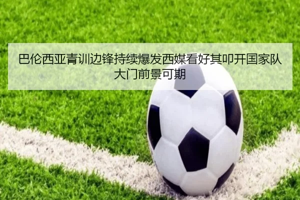 巴伦西亚青训边锋持续爆发西媒看好其叩开国家队大门前景可期